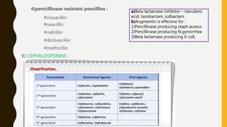 4)penicillinase resistant pencillins :
#cloxacillin
#oxacillin
#nafcillin
#dicloxacillin
#methicillin
B) CEPHALOSPORINS :
a)Beta lactamase inhibitor – clavulanic
acid, tazobactam, sulbactam.
b)Augmentin is effective for :
1)Pencillinase producing staph.aureus
2)Pencillinase producing N.gonorrhea
3)Beta lactamase producing E-coli.
 