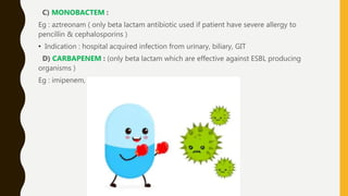 C) MONOBACTEM :
Eg : aztreonam ( only beta lactam antibiotic used if patient have severe allergy to
pencillin & cephalosporins )
• Indication : hospital acquired infection from urinary, biliary, GIT
D) CARBAPENEM : (only beta lactam which are effective against ESBL producing
organisms )
Eg : imipenem, faropenem, etrapenem.
 