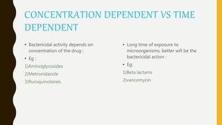 CONCENTRATION DEPENDENT VS TIME
DEPENDENT
• Bactericidal activity depends on
concentration of the drug :
• Eg :
1)Aminoglycosides
2)Metronidazole
3)fluroquinolones.
• Long time of exposure to
microorganisms, better will be the
bactericidal action :
• Eg:
1)Beta lactams
2)vancomycin
 