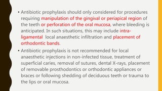 • Antibiotic prophylaxis should only considered for procedures
requiring manipulation of the gingival or periapical region of
the teeth or perforation of the oral mucosa, where bleeding is
anticipated. In such situations, this may include intra-
ligamental local anaesthetic infiltration and placement of
orthodontic bands.
• Antibiotic prophylaxis is not recommended for local
anaesthetic injections in non-infected tissue, treatment of
superficial caries, removal of sutures, dental X-rays, placement
of removable prosthodontics or orthodontic appliances or
braces or following shedding of deciduous teeth or trauma to
the lips or oral mucosa.
 