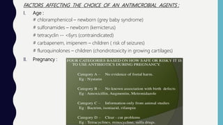FACTORS AFFECTING THE CHOICE OF AN ANTIMICROBIAL AGENTS :
I. Age :
# chloramphenicol – newborn (grey baby syndrome)
# sulfonamides – newborn (kernicterus)
# tetracyclin -- <6yrs (contraindicated)
# carbapenem, imipenem – children ( risk of seizures)
# fluroquinolones – children (chondrotoxicity in growing cartilages)
II. Pregnancy :
 