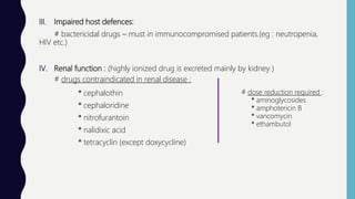 III. Impaired host defences:
# bactericidal drugs – must in immunocompromised patients.(eg : neutropenia,
HIV etc.)
IV. Renal function : (highly ionized drug is excreted mainly by kidney )
# drugs contraindicated in renal disease :
* cephalothin
* cephaloridine
* nitrofurantoin
* nalidixic acid
* tetracyclin (except doxycycline)
# dose reduction required :
* aminoglycosides
* amphotericin B
* vancomycin
* ethambutol
 