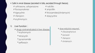  Safe in renal disease (secreted in bile, excreted through faeces)
# ceftriaxone, cefoperazone # nafcillin
# fluroquinolones # ampicillin
# tigecycline # lincosamides(clindamycin)
# rifampicin # doxycycline
# erythromycin
V. Liver function :
# drugs contraindicated in liver disease :
* erythromycin
* tetracyclin
* pyrazinamide
* pefloxacin
# dose reduction required :
* chloramphenicol
* isoniazid
* rifampicin
* clindamycin
 