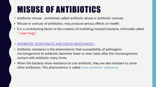 MISUSE OF ANTIBIOTICS
• Antibiotic misuse , sometimes called antibiotic abuse or antibiotic overuse.
• Misuse or overuse of antibiotics, may produce serious effects on health.
• It is a contributing factor to the creation of multidrug resistant bacteria, informally called
“ super bugs”
• ANTIBIOTIC RESISTANCES AND CROSS RESISTANCES :
• Antibiotic resistance is the phenomenon that susceptibility of pathogenic
microorganisms to antibiotic becomes lower or even loses after the microorganisms
contact with antibiotic many times.
• When the bacteria show resistance to one antibiotic, they are also resistant to some
other antibiotics. This phenomenon is called cross antibiotic resistance.
 