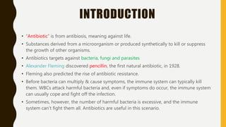 INTRODUCTION
• “Antibiotic” is from antibiosis, meaning against life.
• Substances derived from a microorganism or produced synthetically to kill or suppress
the growth of other organisms.
• Antibiotics targets against bacteria, fungi and parasites
• Alexander Fleming discovered pencillin, the first natural antibiotic, in 1928.
• Fleming also predicted the rise of antibiotic resistance.
• Before bacteria can multiply & cause symptoms, the immune system can typically kill
them. WBCs attack harmful bacteria and, even if symptoms do occur, the immune system
can usually cope and fight off the infection.
• Sometimes, however, the number of harmful bacteria is excessive, and the immune
system can’t fight them all. Antibiotics are useful in this scenario.
 