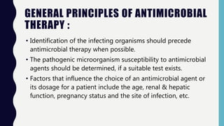 GENERAL PRINCIPLES OF ANTIMICROBIAL
THERAPY :
• Identification of the infecting organisms should precede
antimicrobial therapy when possible.
• The pathogenic microorganism susceptibility to antimicrobial
agents should be determined, if a suitable test exists.
• Factors that influence the choice of an antimicrobial agent or
its dosage for a patient include the age, renal & hepatic
function, pregnancy status and the site of infection, etc.
 
