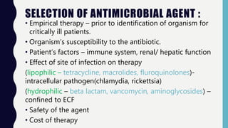 SELECTION OF ANTIMICROBIAL AGENT :
• Empirical therapy – prior to identification of organism for
critically ill patients.
• Organism’s susceptibility to the antibiotic.
• Patient’s factors – immune system, renal/ hepatic function
• Effect of site of infection on therapy
(lipophilic – tetracycline, macrolides, fluroquinolones)-
intracellular pathogen(chlamydia, rickettsia)
(hydrophilic – beta lactam, vancomycin, aminoglycosides) –
confined to ECF
• Safety of the agent
• Cost of therapy
 