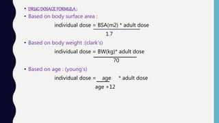 • DRUGDOSAGEFORMULA:
• Based on body surface area :
individual dose = BSA(m2) * adult dose
1.7
• Based on body weight :(clark’s)
individual dose = BW(kg)* adult dose
70
• Based on age : (young’s)
individual dose = age * adult dose
age +12
 