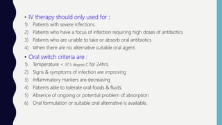 • IV therapy should only used for :
1) Patients with severe infections.
2) Patients who have a focus of infection requiring high doses of antibiotics
3) Patients who are unable to take or absorb oral antibiotics
4) When there are no alternative suitable oral agent.
• Oral switch criteria are :
1) Temperature < 37.5 degree C for 24hrs.
2) Signs & symptoms of infection are improving
3) Inflammatory markers are decreasing
4) Patients able to tolerate oral foods & fluids.
5) Absence of ongoing or potential problem of absorption
6) Oral formulation or suitable oral alternative is available.
 