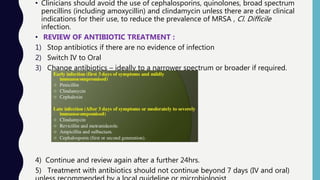 • Clinicians should avoid the use of cephalosporins, quinolones, broad spectrum
pencillins (including amoxycillin) and clindamycin unless there are clear clinical
indications for their use, to reduce the prevalence of MRSA , Cl. Difficile
infection.
• REVIEW OF ANTIBIOTIC TREATMENT :
1) Stop antibiotics if there are no evidence of infection
2) Switch IV to Oral
3) Change antibiotics – ideally to a narrower spectrum or broader if required.
4) Continue and review again after a further 24hrs.
5) Treatment with antibiotics should not continue beyond 7 days (IV and oral)
 