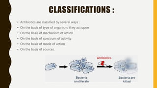 CLASSIFICATIONS :
• Antibiotics are classified by several ways :
• On the basis of type of organism, they act upon
• On the basis of mechanism of action
• On the basis of spectrum of activity
• On the basis of mode of action
• On the basis of sources.
 