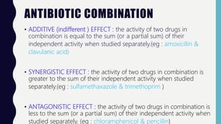 ANTIBIOTIC COMBINATION
• ADDITIVE (indifferent ) EFFECT : the activity of two drugs in
combination is equal to the sum (or a partial sum) of their
independent activity when studied separately.(eg : amoxicillin &
clavulanic acid)
• SYNERGISTIC EFFECT : the activity of two drugs in combination is
greater to the sum of their independent activity when studied
separately.(eg : sulfamethaxazole & trimethoprim )
• ANTAGONISTIC EFFECT : the activity of two drugs in combination is
less to the sum (or a partial sum) of their independent activity when
studied separately. (eg : chloramphenicol & pencillin)
 