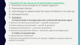 • Indications for the clinical use of antimicrobial combinations :
1) Prevention of the emergence of resistant organisms.
2) Polymicrobial infection
3) Initial therapy (in patients where the nature of infection is not clear yet
4) Decreased toxicity
5) Synergism :
1) enhanced uptake of aminoglycosides when combined with beta lactam agents
# Treatment of enterococcal endocarditis = ampicillin & gentamicin
# Viridans streptococcal endocarditis = pencillin & gentamicin
# Staphylococcal bacteremia = vancomycin & gentamicin
# Treatment of pseudomonas infection = beta lactam agent & aminoglycosides.
2) inhibition of sequential steps :
# sulfonamide with trimethoprim
# treatment and prevention of chronic UTI, typhoid , shigellosis caused by organisms
resistant to ampicillin.
 