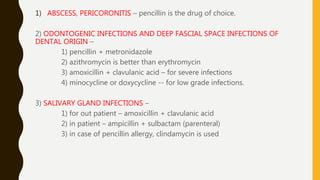 1) ABSCESS, PERICORONITIS – pencillin is the drug of choice.
2) ODONTOGENIC INFECTIONS AND DEEP FASCIAL SPACE INFECTIONS OF
DENTAL ORIGIN –
1) pencillin + metronidazole
2) azithromycin is better than erythromycin
3) amoxicillin + clavulanic acid – for severe infections
4) minocycline or doxycycline -- for low grade infections.
3) SALIVARY GLAND INFECTIONS –
1) for out patient – amoxicillin + clavulanic acid
2) in patient – ampicillin + sulbactam (parenteral)
3) in case of pencillin allergy, clindamycin is used
 