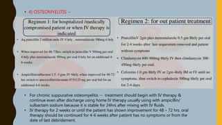 • 4) OSTEOMYELITIS –
• For chronic suppurative osteomyelitis -- treatment should begin with IV therapy &
continue even after discharge using home IV therapy usually using with ampicillin/
sulbactam sodium because it is stable for 24hrs after mixing with IV fluids.
• IV therapy for 2 weeks or until the patient has shown improvement for 48 – 72 hrs. oral
therapy should be continued for 4-6 weeks after patient has no symptoms or from the
date of last debridement.
 