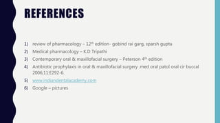 REFERENCES
1) review of pharmacology – 12th edition- gobind rai garg, sparsh gupta
2) Medical pharmacology – K.D Tripathi
3) Contemporary oral & maxillofacial surgery – Peterson 4th edition
4) Antibiotic prophylaxis in oral & maxillofacial surgery .med oral patol oral cir buccal
2006;11:E292-6.
5) www.indiandentalacademy.com
6) Google – pictures
 