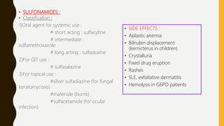 • SULFONAMIDES :
• Classification :
1)Oral agent for systemic use :
# short acting : sulfacytine
# intermediate :
sulfamethoxazole
# long acting : sulfadoxine
2)For GIT use :
# sulfasalazine
3)For topical use :
#silver sulfadiazine (for fungal
keratomycosis)
#mafenide (burns)
#sulfacetamide (for ocular
infection)
• SIDE EFFECTS :
• Aplastic anemia
• Bilirubin displacement
(kernicterus in children)
• Crystalluria
• Fixed drug eruption
• Rashes
• SLE, exfoliative dermatitis
• Hemolysis in G6PD patients
 