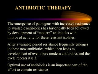 The emergence of pathogens with increased resistance
to available antibiotics has historically been followed
by development of “modern” antibiotics with
improved activity for these resistant isolates.
After a variable period resistance frequently emerges
to these new antibiotics, which then leads to
development of even more modern antibiotics and the
cycle repeats itself.
Optimal use of antibiotics is an important part of the
effort to contain resistance
ANTIBIOTIC THERAPY
 