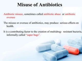 Misuse of Antibiotics
Antibiotic misuse, sometimes called antibiotic abuse or antibiotic
overuse
The misuse or overuse of antibiotics, may produce serious effects on
health.
It is a contributing factor to the creation of multidrug- resistant bacteria,
informally called “super bugs”.
 