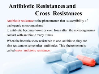 Antibiotic Resistancesand
Cross Resistances
Antibiotic resistance is the phenomenon that susceptibility of
pathogenic microorganisms
to antibiotic becomes lower or even loses after the microorganisms
contact with antibiotic many times.
When the bacteria show resistance to one antibiotic, they are
also resistant to some other antibiotics. This phenomenon is
called cross antibiotic resistance.
 