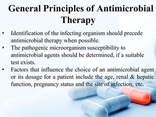 General Principles of Antimicrobial
Therapy
• Identification of the infecting organism should precede
antimicrobial therapy when possible.
• The pathogenic microorganism susceptibility to
antimicrobial agents should be determined, if a suitable
test exists.
• Factors that influence the choice of an antimicrobial agent
or its dosage for a patient include the age, renal & hepatic
function, pregnancy status and the site of infection, etc.
 