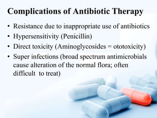Complications of Antibiotic Therapy
• Resistance due to inappropriate use of antibiotics
• Hypersensitivity (Penicillin)
• Direct toxicity (Aminoglycosides = ototoxicity)
• Super infections (broad spectrum antimicrobials
cause alteration of the normal flora; often
difficult to treat)
 