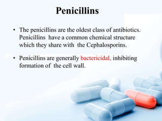Penicillins
• The penicillins are the oldest class of antibiotics.
Penicillins have a common chemical structure
which they share with the Cephalosporins.
• Penicillins are generally bactericidal, inhibiting
formation of the cell wall.
 