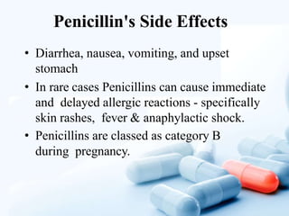 Penicillin's Side Effects
• Diarrhea, nausea, vomiting, and upset
stomach
• In rare cases Penicillins can cause immediate
and delayed allergic reactions - specifically
skin rashes, fever & anaphylactic shock.
• Penicillins are classed as category B
during pregnancy.
 