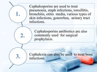 Cephalosporins are used to treat
pneumonia, staph infections, tonsillitis,
bronchitis, otitis media, various types of
skin infections, gonorrhea, urinary tract
infections.
Cephalosporins antibiotics are also
commonly used for surgical
prophylaxis.
Cephalexin can also be used to treat bone
infections.
1.
3.
2.
 