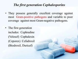 The first generation Cephalosporins
• They possess generally excellent coverage against
most Gram-positive pathogens and variable to poor
coverage against most Gram-negative pathogens.
• The first generation
includes: Cephradine
(Velosef) Cephalexin
(Ceporex) Cefadroxil
(Biodroxil, Duricef)
 