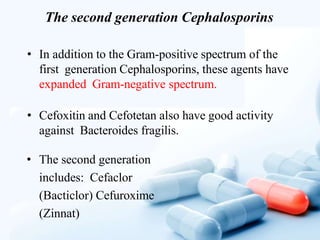 The second generation Cephalosporins
• In addition to the Gram-positive spectrum of the
first generation Cephalosporins, these agents have
expanded Gram-negative spectrum.
• Cefoxitin and Cefotetan also have good activity
against Bacteroides fragilis.
• The second generation
includes: Cefaclor
(Bacticlor) Cefuroxime
(Zinnat)
 