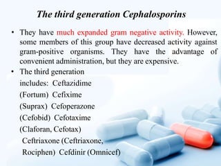 The third generation Cephalosporins
• They have much expanded gram negative activity. However,
some members of this group have decreased activity against
gram-positive organisms. They have the advantage of
convenient administration, but they are expensive.
• The third generation
includes: Ceftazidime
(Fortum) Cefixime
(Suprax) Cefoperazone
(Cefobid) Cefotaxime
(Claforan, Cefotax)
Ceftriaxone (Ceftriaxone,
Rociphen) Cefdinir (Omnicef)
 