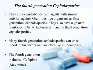 The fourth generation Cephalosporins
• They are extended-spectrum agents with similar
activity against Gram-positive organisms as first-
generation cephalosporins. They also have a greater
resistance to beta- lactamases than the third generation
cephalosporins.
• Many fourth generation cephalosporins can cross
blood brain barrier and are effective in meningitis.
• The fourth generation
includes: Cefepime
(Maxipime)
 
