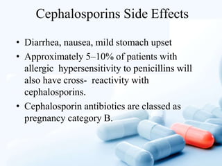 Cephalosporins Side Effects
• Diarrhea, nausea, mild stomach upset
• Approximately 5–10% of patients with
allergic hypersensitivity to penicillins will
also have cross- reactivity with
cephalosporins.
• Cephalosporin antibiotics are classed as
pregnancy category B.
 