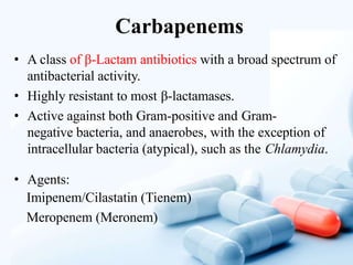 Carbapenems
• A class of β-Lactam antibiotics with a broad spectrum of
antibacterial activity.
• Highly resistant to most β-lactamases.
• Active against both Gram-positive and Gram-
negative bacteria, and anaerobes, with the exception of
intracellular bacteria (atypical), such as the Chlamydia.
• Agents:
Imipenem/Cilastatin (Tienem)
Meropenem (Meronem)
 