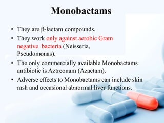 Monobactams
• They are β-lactam compounds.
• They work only against aerobic Gram
negative bacteria (Neisseria,
Pseudomonas).
• The only commercially available Monobactams
antibiotic is Aztreonam (Azactam).
• Adverse effects to Monobactams can include skin
rash and occasional abnormal liver functions.
 
