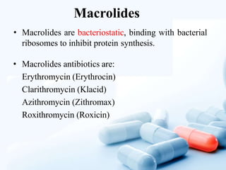 Macrolides
• Macrolides are bacteriostatic, binding with bacterial
ribosomes to inhibit protein synthesis.
• Macrolides antibiotics are:
Erythromycin (Erythrocin)
Clarithromycin (Klacid)
Azithromycin (Zithromax)
Roxithromycin (Roxicin)
 