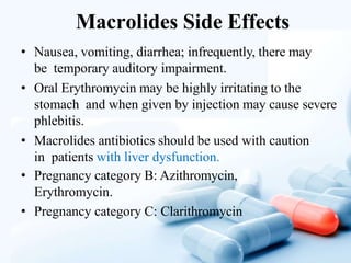 Macrolides Side Effects
• Nausea, vomiting, diarrhea; infrequently, there may
be temporary auditory impairment.
• Oral Erythromycin may be highly irritating to the
stomach and when given by injection may cause severe
phlebitis.
• Macrolides antibiotics should be used with caution
in patients with liver dysfunction.
• Pregnancy category B: Azithromycin,
Erythromycin.
• Pregnancy category C: Clarithromycin
 