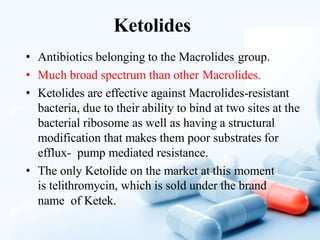 Ketolides
• Antibiotics belonging to the Macrolides group.
• Much broad spectrum than other Macrolides.
• Ketolides are effective against Macrolides-resistant
bacteria, due to their ability to bind at two sites at the
bacterial ribosome as well as having a structural
modification that makes them poor substrates for
efflux- pump mediated resistance.
• The only Ketolide on the market at this moment
is telithromycin, which is sold under the brand
name of Ketek.
 