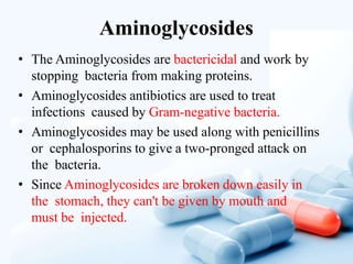 Aminoglycosides
• The Aminoglycosides are bactericidal and work by
stopping bacteria from making proteins.
• Aminoglycosides antibiotics are used to treat
infections caused by Gram-negative bacteria.
• Aminoglycosides may be used along with penicillins
or cephalosporins to give a two-pronged attack on
the bacteria.
• Since Aminoglycosides are broken down easily in
the stomach, they can't be given by mouth and
must be injected.
 