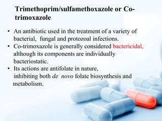 Trimethoprim/sulfamethoxazole or Co-
trimoxazole
• An antibiotic used in the treatment of a variety of
bacterial, fungal and protozoal infections.
• Co-trimoxazole is generally considered bactericidal,
although its components are individually
bacteriostatic.
• Its actions are antifolate in nature,
inhibiting both de novo folate biosynthesis and
metabolism.
 