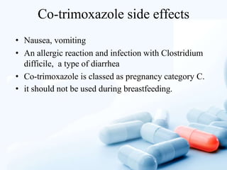 Co-trimoxazole side effects
• Nausea, vomiting
• An allergic reaction and infection with Clostridium
difficile, a type of diarrhea
• Co-trimoxazole is classed as pregnancy category C.
• it should not be used during breastfeeding.
 
