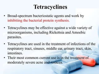 Tetracyclines
• Broad-spectrum bacteriostatic agents and work by
inhibiting the bacterial protein synthesis.
• Tetracyclines may be effective against a wide variety of
microorganisms, including Rickettsia and Amoebic
parasites.
• Tetracyclines are used in the treatment of infections of the
respiratory tract, sinuses, middle ear, urinary tract, skin,
intestines.
• Their most common current use is in the treatment of
moderately severe acne and rosacea.
 