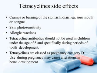 Tetracyclines side effects
• Cramps or burning of the stomach, diarrhea, sore mouth
or tongue
• Skin photosensitivity
• Allergic reactions
• Tetracycline antibiotics should not be used in children
under the age of 8 and specifically during periods of
tooth development.
• Tetracyclines are classed as pregnancy category D.
Use during pregnancy may cause alterations in
bone development.
 