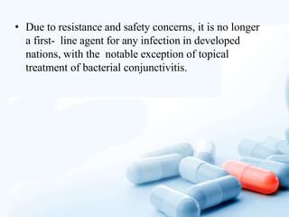 • Due to resistance and safety concerns, it is no longer
a first- line agent for any infection in developed
nations, with the notable exception of topical
treatment of bacterial conjunctivitis.
 