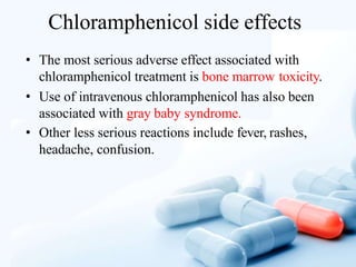 Chloramphenicol side effects
• The most serious adverse effect associated with
chloramphenicol treatment is bone marrow toxicity.
• Use of intravenous chloramphenicol has also been
associated with gray baby syndrome.
• Other less serious reactions include fever, rashes,
headache, confusion.
 