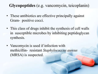 Glycopeptides (e.g. vancomycin, teicoplanin)
• These antibiotics are effective principally against
Gram- positive cocci.
• This class of drugs inhibit the synthesis of cell walls
in susceptible microbes by inhibiting peptidoglycan
synthesis.
• Vancomycin is used if infection with
methicillin- resistant Staphylococcus aureus
(MRSA) is suspected.
 