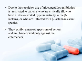 • Due to their toxicity, use of glycopeptides antibiotics
is restricted to patients who are critically ill, who
have a demonstrated hypersensitivity to the β-
lactams, or who are infected with β-lactam-resistant
species.
• They exhibit a narrow spectrum of action,
and are bactericidal only against the
enterococci.
 