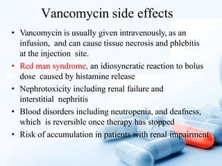 Vancomycin side effects
• Vancomycin is usually given intravenously, as an
infusion, and can cause tissue necrosis and phlebitis
at the injection site.
• Red man syndrome, an idiosyncratic reaction to bolus
dose caused by histamine release
• Nephrotoxicity including renal failure and
interstitial nephritis
• Blood disorders including neutropenia, and deafness,
which is reversible once therapy has stopped
• Risk of accumulation in patients with renal impairment
 