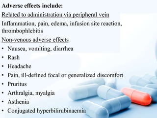 Adverse effects include:
Related to administration via peripheral vein
Inflammation, pain, edema, infusion site reaction,
thrombophlebitis
Non-venous adverse effects
• Nausea, vomiting, diarrhea
• Rash
• Headache
• Pain, ill-defined focal or generalized discomfort
• Pruritus
• Arthralgia, myalgia
• Asthenia
• Conjugated hyperbilirubinaemia
 